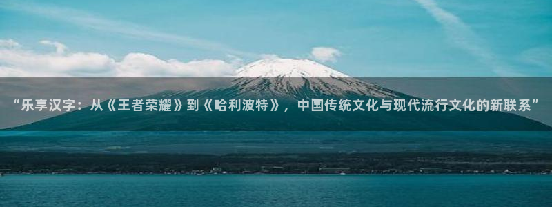 焦点娱乐电子娱乐官网下载：“乐享汉字：从《王者荣耀》到《哈利波特》，中国传统文化